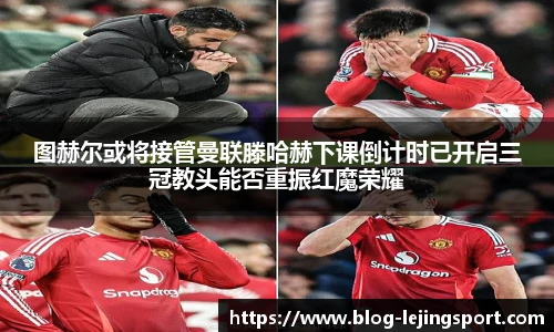 图赫尔或将接管曼联滕哈赫下课倒计时已开启三冠教头能否重振红魔荣耀